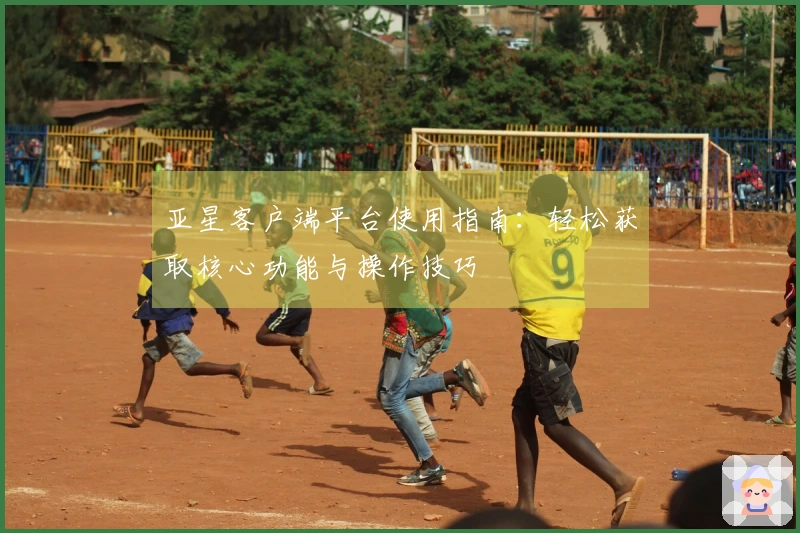 亚星客户端平台使用指南：轻松获取核心功能与操作技巧