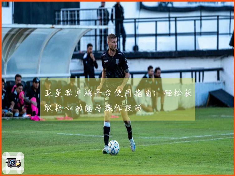 亚星客户端平台使用指南：轻松获取核心功能与操作技巧