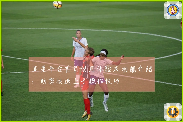 亚星平台首页使用体验及功能介绍，助您快速上手操作技巧