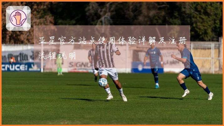 亚星官方站点使用体验详解及注册流程说明